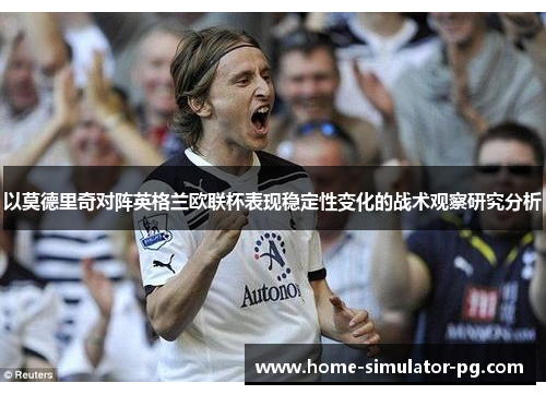 以莫德里奇对阵英格兰欧联杯表现稳定性变化的战术观察研究分析 以莫德里奇对阵英格兰欧联杯表现稳定性变化的战术观察研究分析