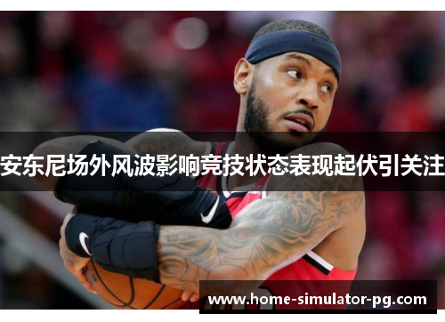 安东尼场外风波影响竞技状态表现起伏引关注