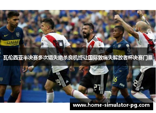 瓦伦西亚半决赛多次错失绝杀良机终让国际敦痛失解放者杯决赛门票