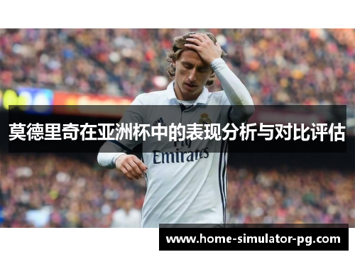 莫德里奇在亚洲杯中的表现分析与对比评估 莫德里奇在亚洲杯中的表现分析与对比评估