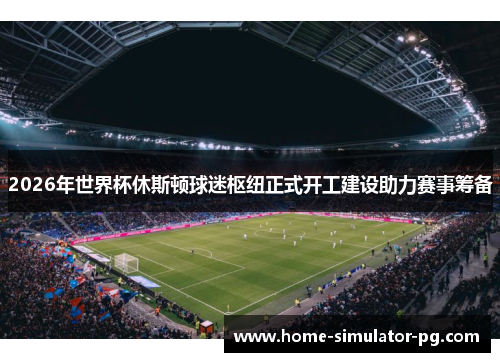 2026年世界杯休斯顿球迷枢纽正式开工建设助力赛事筹备