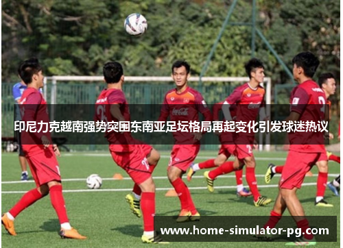 印尼力克越南强势突围东南亚足坛格局再起变化引发球迷热议